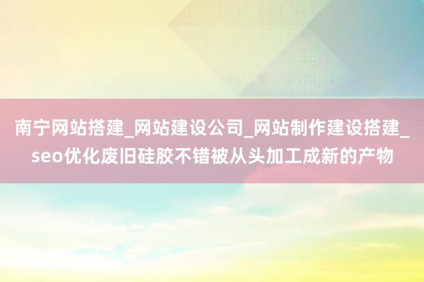南宁网站搭建_网站建设公司_网站制作建设搭建_seo优化废旧硅胶不错被从头加工成新的产物