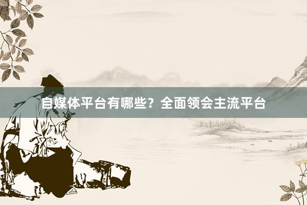 自媒体平台有哪些？全面领会主流平台