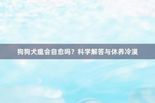 狗狗犬瘟会自愈吗？科学解答与休养冷漠